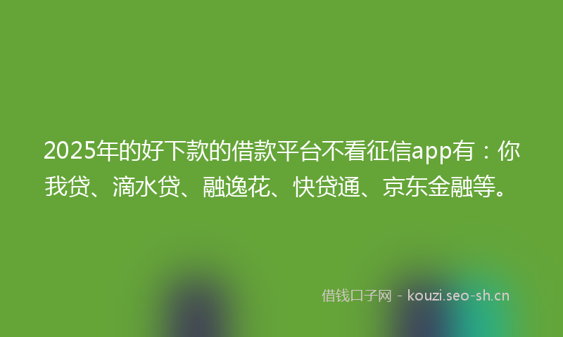 2025年的好下款的借款平台不看征信app有：你我贷、滴水贷、融逸花、快贷通、京东金融等。