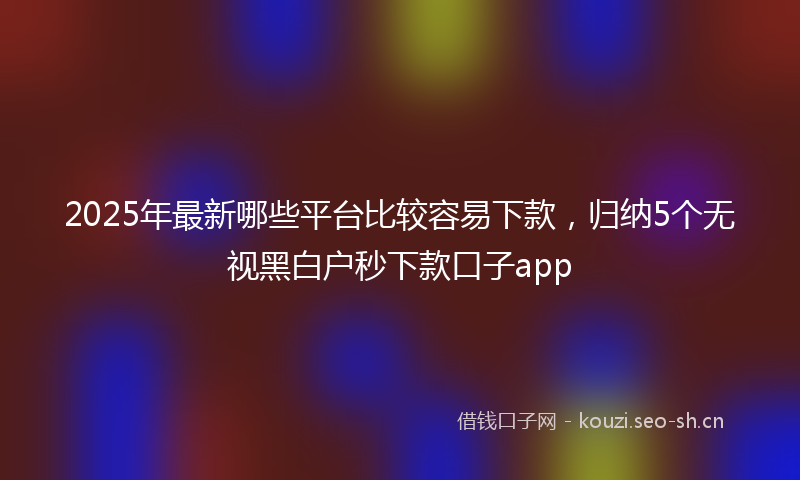 2025年最新哪些平台比较容易下款，归纳5个无视黑白户秒下款口子app