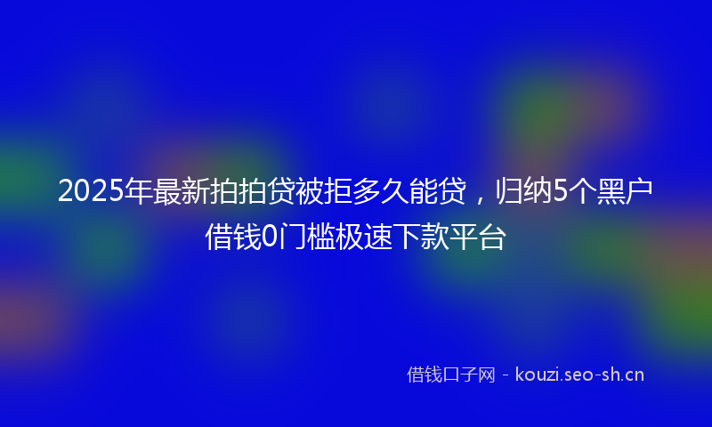 2025年最新拍拍贷被拒多久能贷，归纳5个黑户借钱0门槛极速下款平台