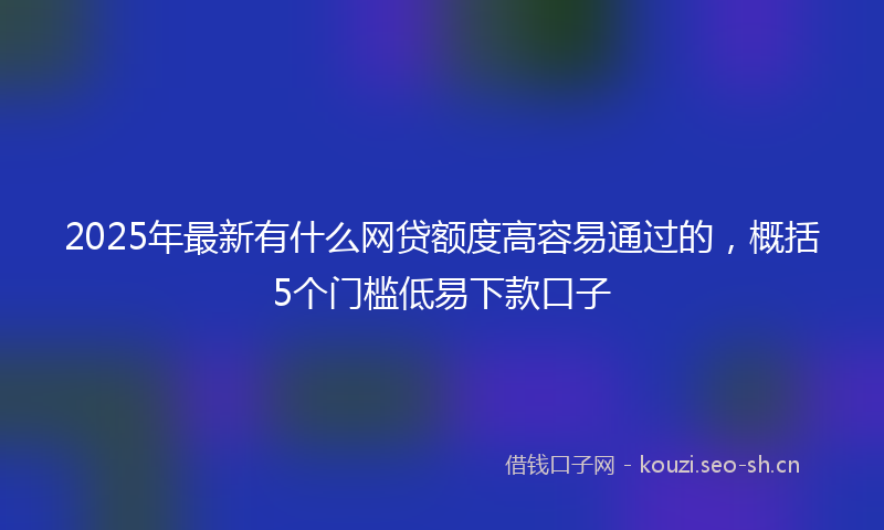 2025年最新有什么网贷额度高容易通过的，概括5个门槛低易下款口子