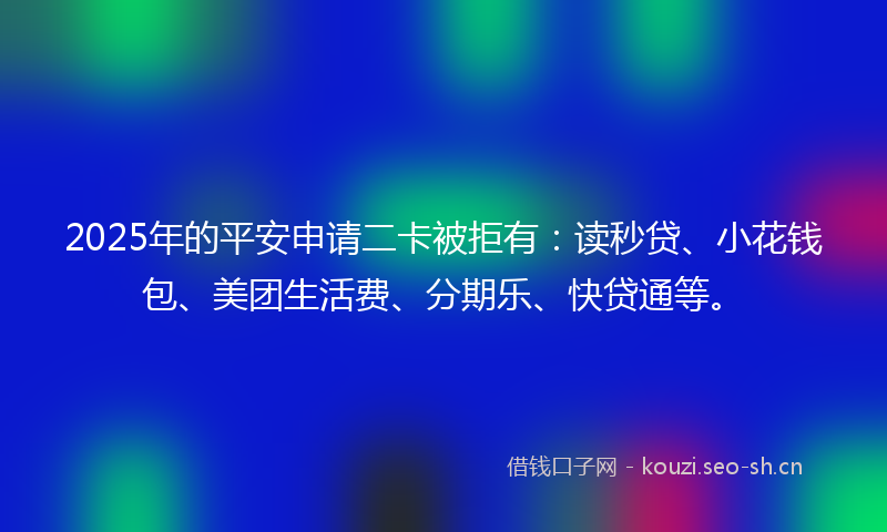 2025年的平安申请二卡被拒有：读秒贷、小花钱包、美团生活费、分期乐、快贷通等。