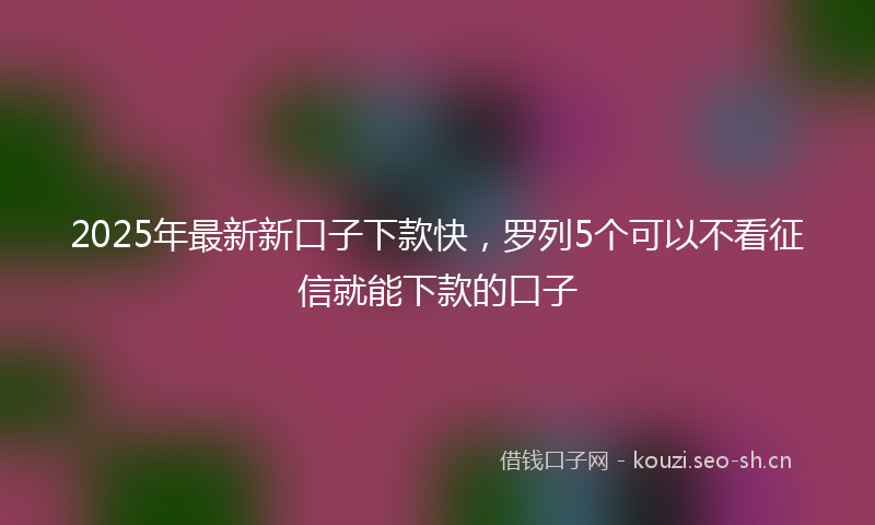 2025年最新新口子下款快，罗列5个可以不看征信就能下款的口子
