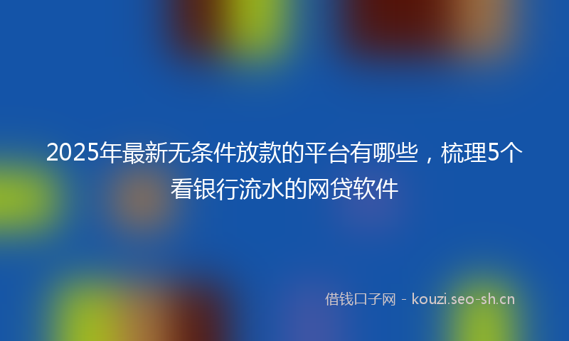 2025年最新无条件放款的平台有哪些，梳理5个看银行流水的网贷软件