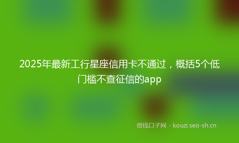 2025年最新工行星座信用卡不通过，概括5个低门槛不查征信的app