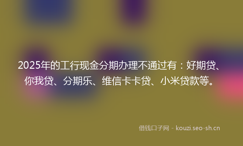 2025年的工行现金分期办理不通过有:好期贷、你我贷、分期乐、维信卡卡贷、小米贷款等。