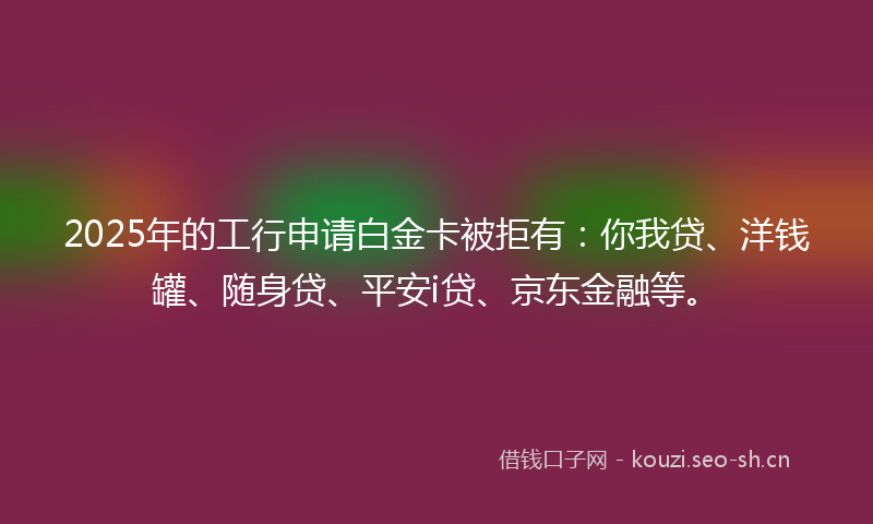 2025年的工行申请白金卡被拒有：你我贷、洋钱罐、随身贷、平安i贷、京东金融等。