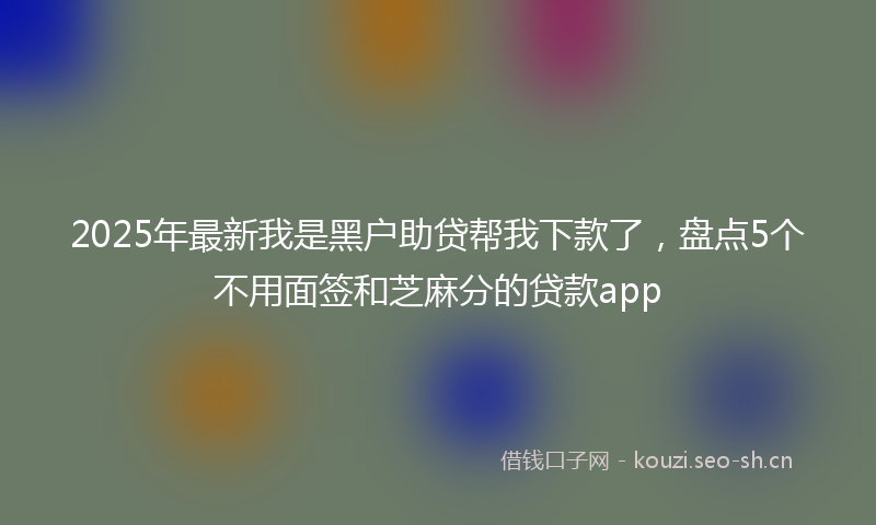 2025年最新我是黑户助贷帮我下款了，盘点5个不用面签和芝麻分的贷款app
