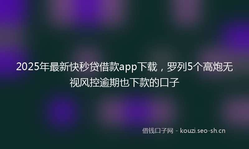 2025年最新快秒贷借款app下载，罗列5个高炮无视风控逾期也下款的口子