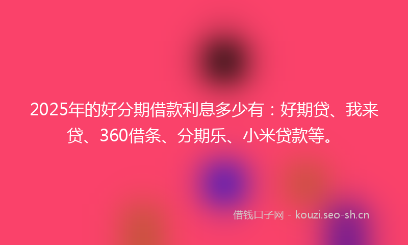 2025年的好分期借款利息多少有：好期贷、我来贷、360借条、分期乐、小米贷款等。