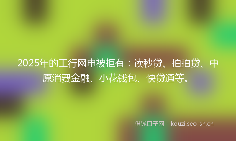 2025年的工行网申被拒有：读秒贷、拍拍贷、中原消费金融、小花钱包、快贷通等。