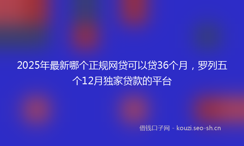 2025年最新哪个正规网贷可以贷36个月，罗列五个12月独家贷款的平台