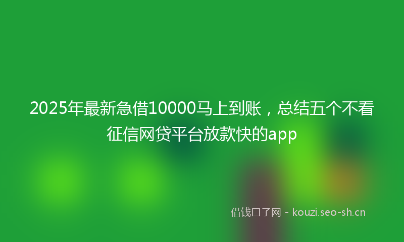 2025年最新急借10000马上到账，总结五个不看征信网贷平台放款快的app