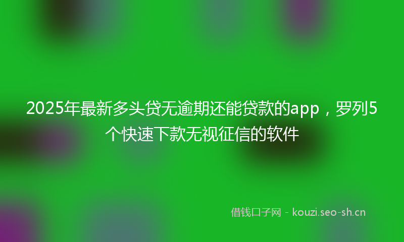 2025年最新多头贷无逾期还能贷款的app，罗列5个快速下款无视征信的软件