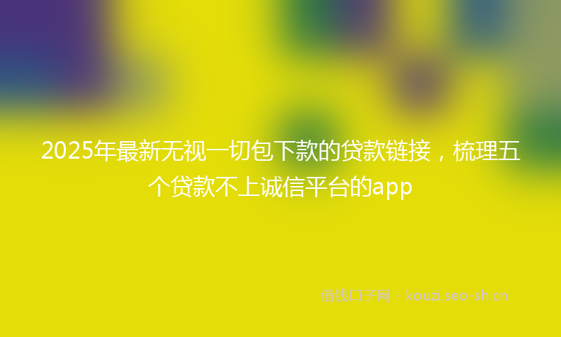 2025年最新无视一切包下款的贷款链接，梳理五个贷款不上诚信平台的app