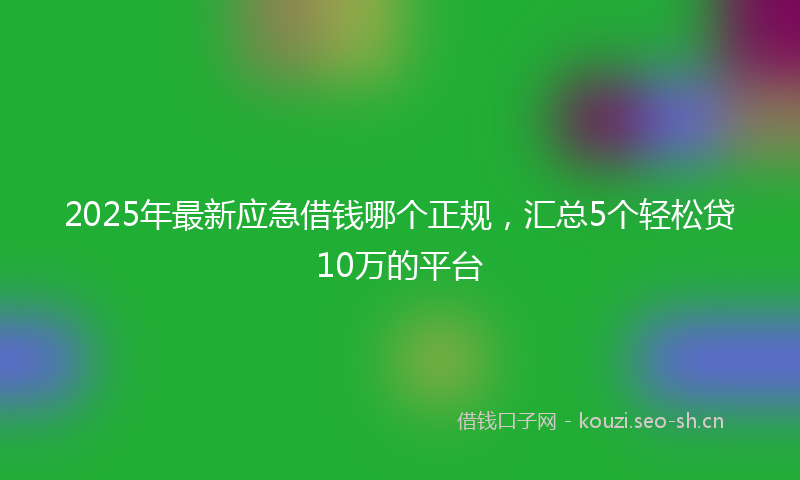 2025年最新应急借钱哪个正规，汇总5个轻松贷10万的平台