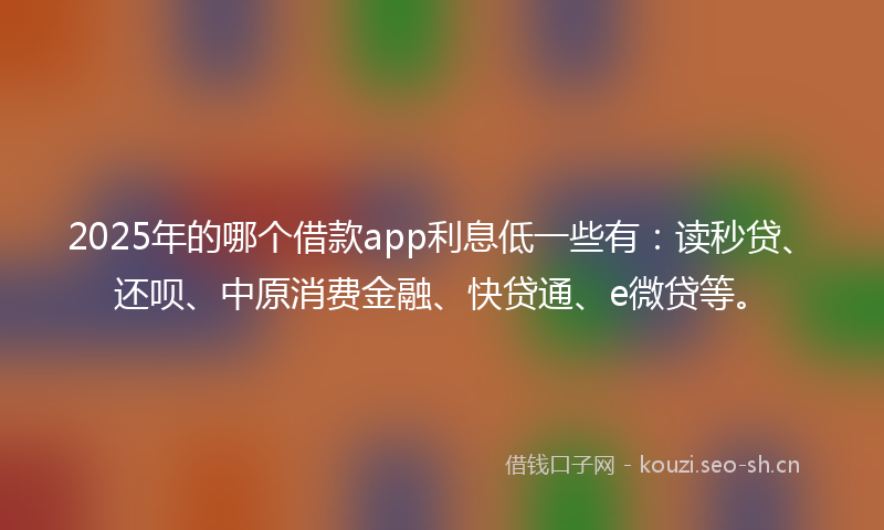 2025年的哪个借款app利息低一些有：读秒贷、还呗、中原消费金融、快贷通、e微贷等。