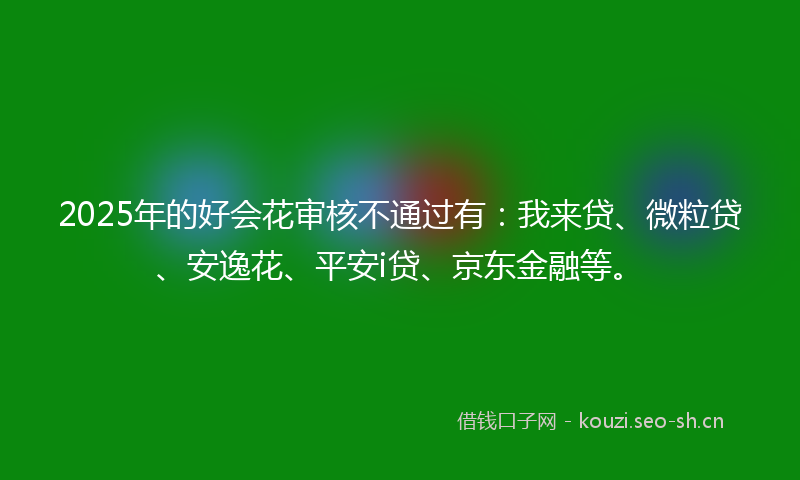 2025年的好会花审核不通过有：我来贷、微粒贷、安逸花、平安i贷、京东金融等。