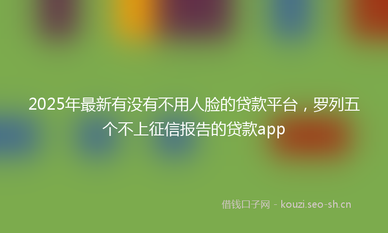 2025年最新有没有不用人脸的贷款平台，罗列五个不上征信报告的贷款app
