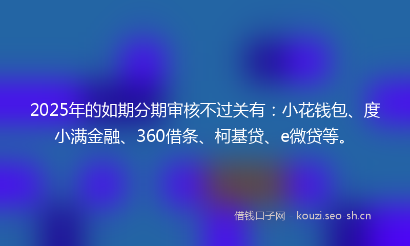 2025年的如期分期审核不过关有：小花钱包、度小满金融、360借条、柯基贷、e微贷等。