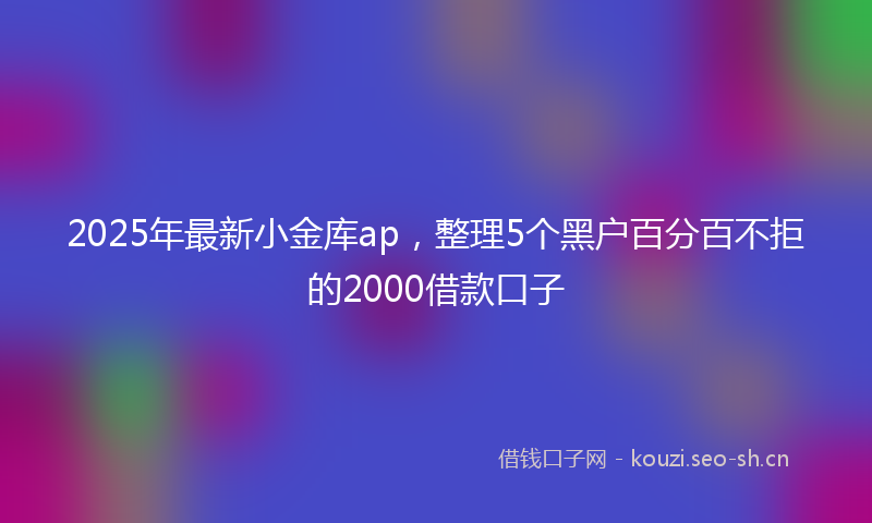 2025年最新小金库ap，整理5个黑户百分百不拒的2000借款口子