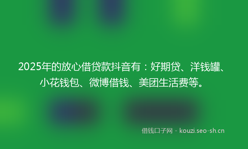 2025年的放心借贷款抖音有：好期贷、洋钱罐、小花钱包、微博借钱、美团生活费等。