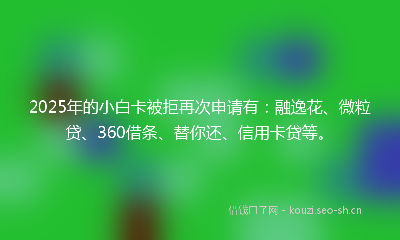 2025年的小白卡被拒再次申请有：融逸花、微粒贷、360借条、替你还、信用卡贷等。