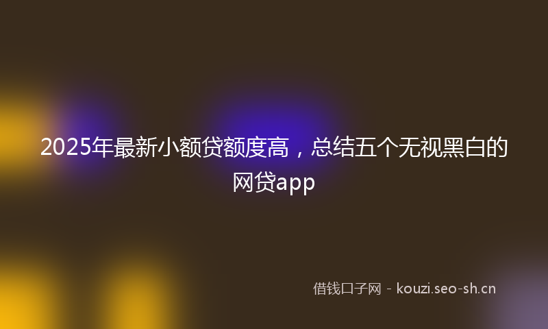2025年最新小额贷额度高，总结五个无视黑白的网贷app