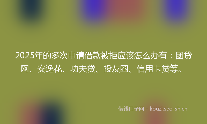 2025年的多次申请借款被拒应该怎么办有：团贷网、安逸花、功夫贷、投友圈、信用卡贷等。