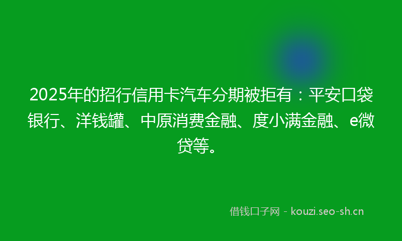 2025年的招行信用卡汽车分期被拒有：平安口袋银行、洋钱罐、中原消费金融、度小满金融、e微贷等。