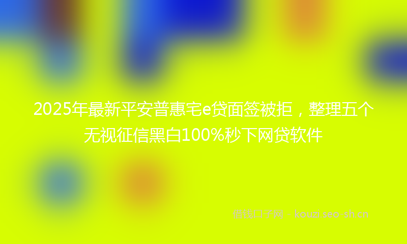 2025年最新平安普惠宅e贷面签被拒，整理五个无视征信黑白100%秒下网贷软件
