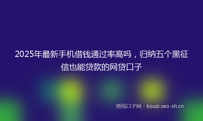 2025年最新手机借钱通过率高吗，归纳五个黑征信也能贷款的网贷口子