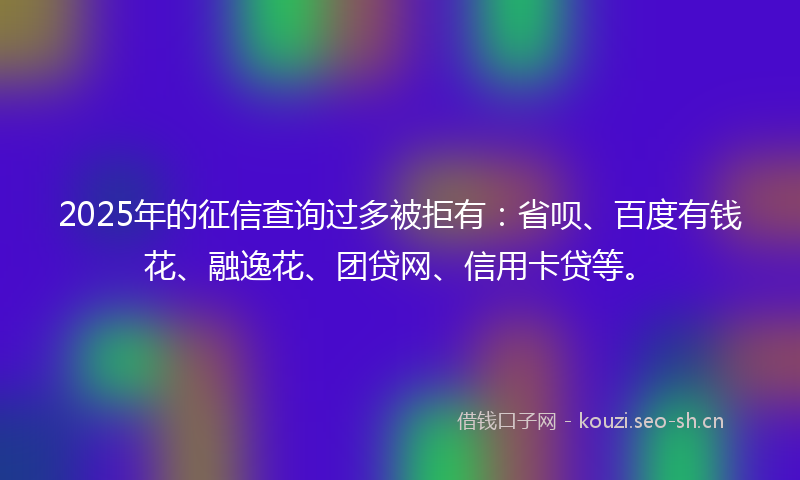 2025年的征信查询过多被拒有：省呗、百度有钱花、融逸花、团贷网、信用卡贷等。