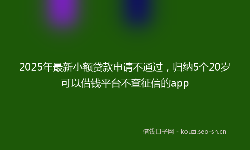 2025年最新小额贷款申请不通过，归纳5个20岁可以借钱平台不查征信的app
