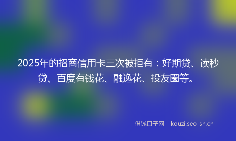 2025年的招商信用卡三次被拒有：好期贷、读秒贷、百度有钱花、融逸花、投友圈等。