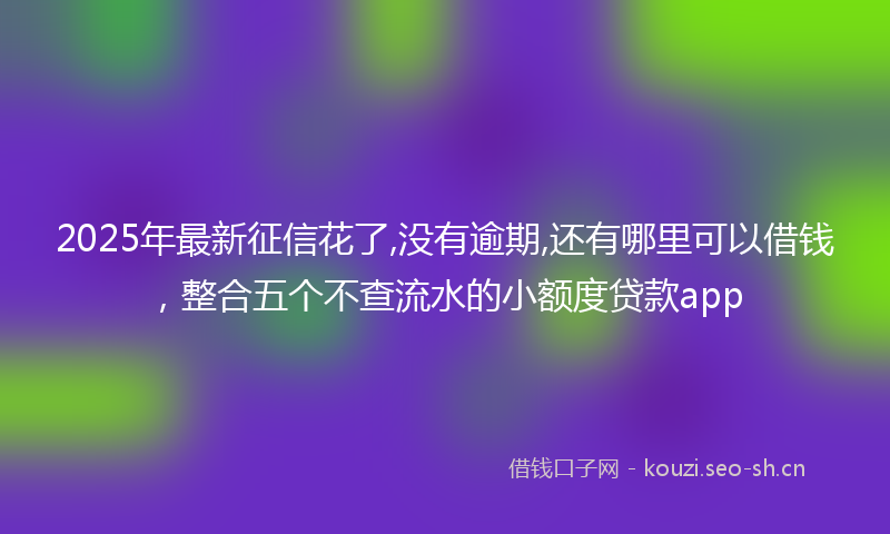 2025年最新征信花了,没有逾期,还有哪里可以借钱，整合五个不查流水的小额度贷款app