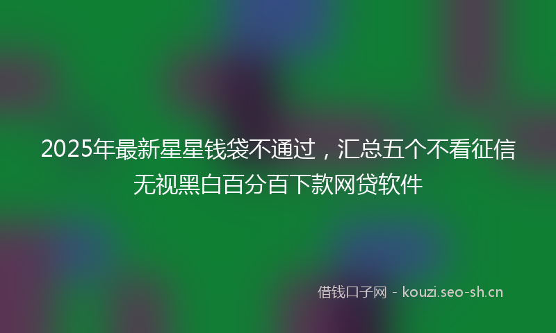 2025年最新星星钱袋不通过，汇总五个不看征信无视黑白百分百下款网贷软件