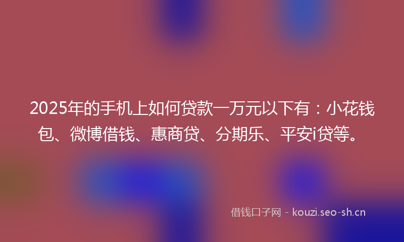 2025年的手机上如何贷款一万元以下有：小花钱包、微博借钱、惠商贷、分期乐、平安i贷等。