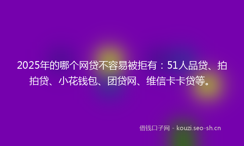 2025年的哪个网贷不容易被拒有:51人品贷、拍拍贷、小花钱包、团贷网、维信卡卡贷等。