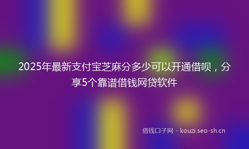 2025年最新支付宝芝麻分多少可以开通借呗，分享5个靠谱借钱网贷软件