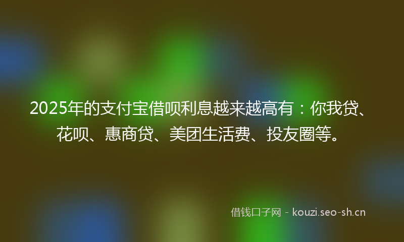 2025年的支付宝借呗利息越来越高有:你我贷、花呗、惠商贷、美团生活费、投友圈等。