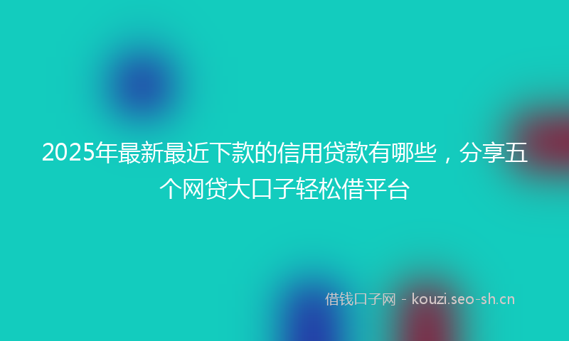 2025年最新最近下款的信用贷款有哪些，分享五个网贷大口子轻松借平台