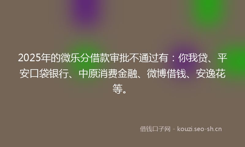2025年的微乐分借款审批不通过有:你我贷、平安口袋银行、中原消费金融、微博借钱、安逸花等。