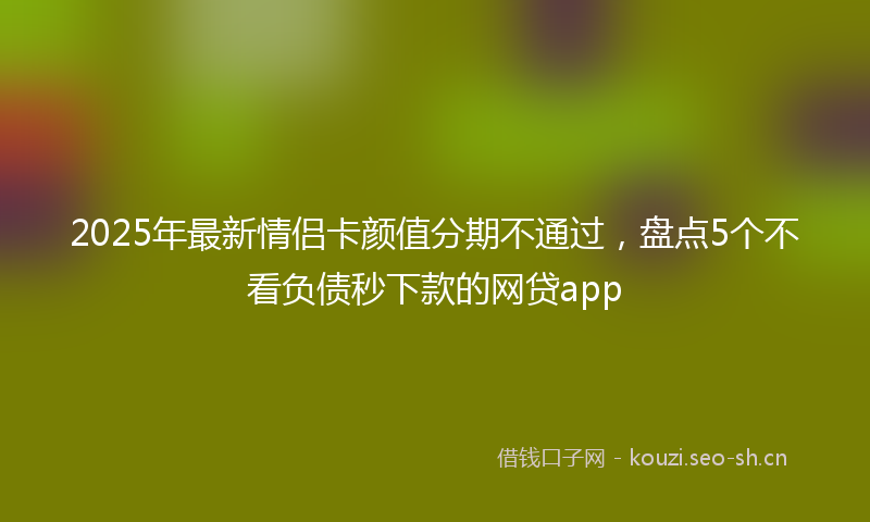 2025年最新情侣卡颜值分期不通过，盘点5个不看负债秒下款的网贷app