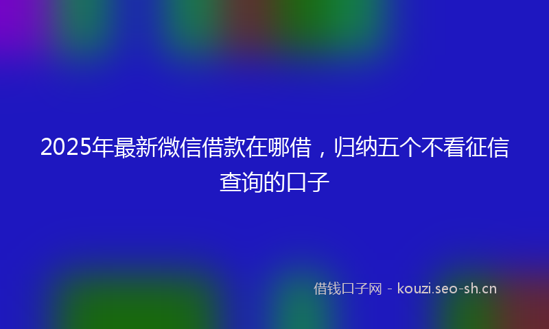 2025年最新微信借款在哪借，归纳五个不看征信查询的口子