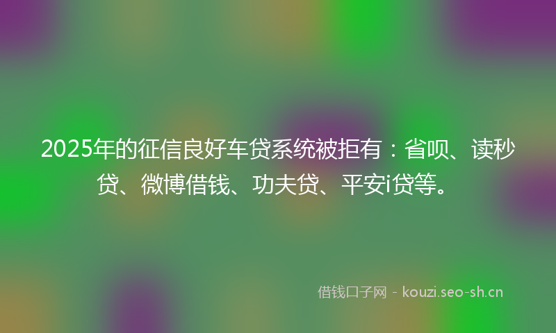 2025年的征信良好车贷系统被拒有：省呗、读秒贷、微博借钱、功夫贷、平安i贷等。