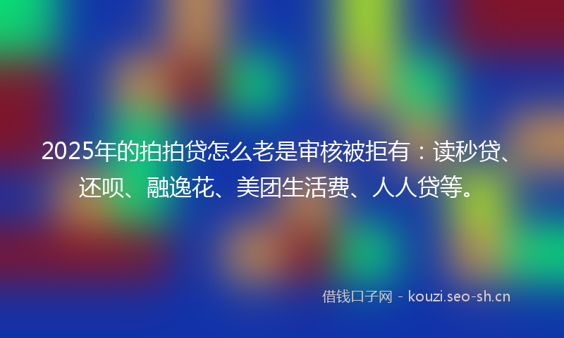 2025年的拍拍贷怎么老是审核被拒有：读秒贷、还呗、融逸花、美团生活费、人人贷等。
