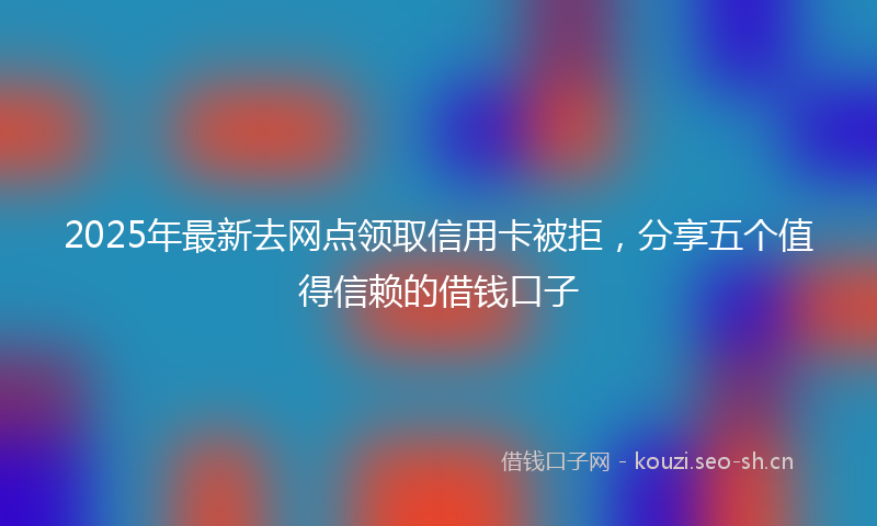 2025年最新去网点领取信用卡被拒，分享五个值得信赖的借钱口子