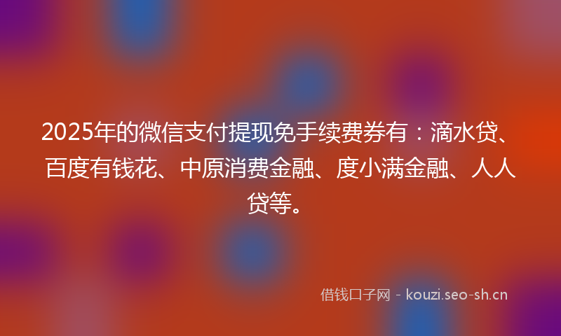 2025年的微信支付提现免手续费券有：滴水贷、百度有钱花、中原消费金融、度小满金融、人人贷等。