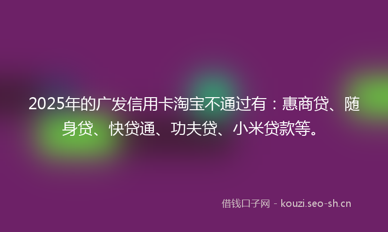 2025年的广发信用卡淘宝不通过有：惠商贷、随身贷、快贷通、功夫贷、小米贷款等。