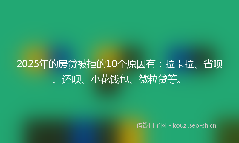 2025年的房贷被拒的10个原因有：拉卡拉、省呗、还呗、小花钱包、微粒贷等。